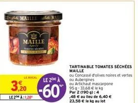 maille apeld tomates seches  le bocal le 2eme à  3,20-60  le2a:1,28  tartinable tomates séchées  maille  ou concassé d'olives noires et vertes ou aubergines  ou artichaut mascarpone 95g 33,68 € le kg 