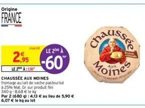 origine  france  luitele 2me à  2.95 -60  le 2 à  chaussée aux moines fromage au lait de vache pasteurisé  à 25% mat. gr sur produit fini  340g-8,68 € le kg  par 2 (680 g): 4,13 € au lieu de 5,90 € 6,