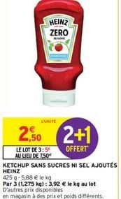 HEINZ ZERO  2,50 2+1  OFFERT  LE LOT DE 3:5 AU LIEU DE 7,50€  KETCHUP SANS SUCRES NI SEL AJOUTÉS  HEINZ  425 g 5,88 € le kg  Par 3 (1,275 kg): 3,92 € le kg au lot D'autres prix disponibles  en magasin