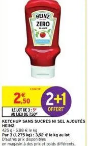 heinz zero  2,50 2+1  offert  le lot de 3:5 au lieu de 7,50€  ketchup sans sucres ni sel ajoutés  heinz  425 g 5,88 € le kg  par 3 (1,275 kg): 3,92 € le kg au lot d'autres prix disponibles  en magasin
