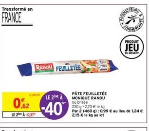 Transformé en  FRANCE  L'UNITE  LE 2 A  02-40  LE 2:0.37  RANOU FEUILLETÉE  PÂTE FEUILLETÉE MONIQUE RANOU ou brisée  230 g -2,70 € le kg  Par 2 (460 g): 0,99 € au lieu de 1,24 € 2,15 € le kg au lot  P