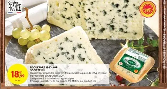 origine  france  roquefort 1863 aop société  18,99 (galement disponible au rayon frais emballé la pièce de 185g environ)  ou roquefort baragnaudes aop  leng  (uniquement disponible au rayon coupe)  fr