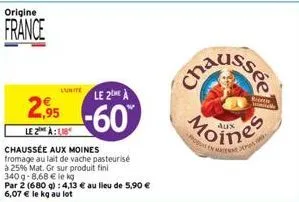 origine  france  luitele 2me à  2.95 -60  le 2 à  chaussée aux moines fromage au lait de vache pasteurisé  à 25% mat. gr sur produit fini  340g-8,68 € le kg  par 2 (680 g): 4,13 € au lieu de 5,90 € 6,