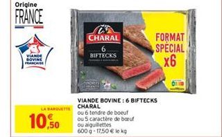 Origine  FRANCE  VIANDE BOVINE  10,50  LA BARQUETTE CHARAL  CHARAL  BIFTECKS  VIANDE BOVINE: 6 BIFTECKS  ou 6 tendre de boeuf  ou 5 caractère de boeuf ou aiguillettes 600 g 17,50 € le kg  FORMAT  SPEC