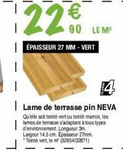 22 €  90 LEM¹ ÉPAISSEUR 27 MM - VERT  4  Lame de terrasse pin NEVA Qu'elle soit teinté vertou tenté maron, les lames de terrasse s'adaptant à tous types d'environnement. Longueur 3m. Largeur 14,5 cm. 