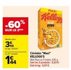 -60%  SUR LE 2 ME  Vendu sout  399  Le kg: 6,53 €  Le 2 produ  194  44  MAXI  Kellog  pops  Céréales "Maxi" KELLOGG'S  Miel Pops ou Frosties, 620 g. Soit les 2 produits: 5,03 €-Soit le kg: 4,57 € 