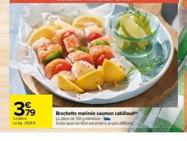 €  3,99  la pièce lokg: 29,15 €  brochette marinée saumon cabillaud  la pièce de 130 g minimum.  existe aussi en thon encomet à un prix différent 