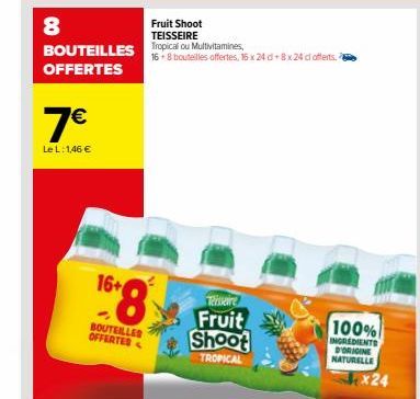 8  BOUTEILLES OFFERTES  7€  Le L: 1,46 €  16+  BOUTEILLES OFFERTED  Fruit Shoot TEISSEIRE  Tropical ou Multivitamines, 16+8 bouteilles offertes, 16 x 24 d+8x24 cl offerts.  Teissaire  Fruit Shoot  TRO