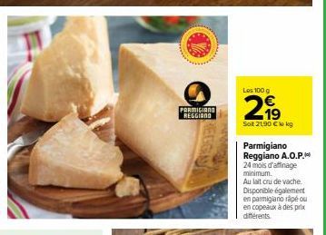 PARMIGIANO REGGIANO  Les 100 g  2,99  Sot 21,90 € lokg  Parmigiano Reggiano A.O.P. 24 mois d'affinage minimum.  Au lait cru de vache. Disponible également en parmigiano râpé ou en copeaux à des prix d