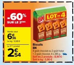 -60%  SUR LE 2 ME  Vendu sou  66  Lokg: 5,58 €  Le 2 produt  254  BN LOT DE 4  Biscuits BN  4 goût chocolat ou 2 goût fraise +2 goût chocolat, 4 x 285 g Soit les 2 produits: 8,90 €-Soit le kg: 3,90 € 