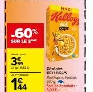 -60%  sur le 2 me  vendu se  359  lekg:6.53€  le produt  144  maxi  kellog  pops  céréales kellogg's miel pops ou frosties, 620  soit les 2 produits:  5,03 €  sait le kg: 4,57 € 