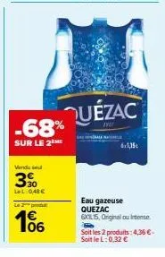 -68%  sur le 2 me  vendu sel  390  lel: 0,48 €  le 2 produ  1€ 106  quézac  6x1,15  eau gazeuse quezac  6xl15, original ou intense.  soit les 2 produits:4,36 €. soitlel: 0,32 € 