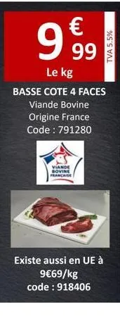 9.99  €  le kg  basse cote 4 faces  viande bovine  origine france  code: 791280  viande sovine caise  tva 5.5%  existe aussi en ue à  9€69/kg code: 918406 