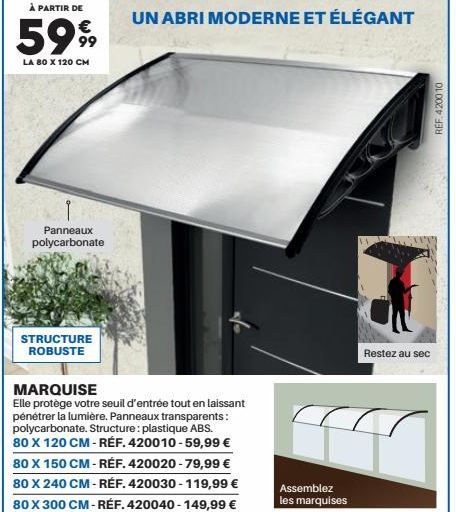 À PARTIR DE  5999  LA 80 X 120 CM  Panneaux polycarbonate  STRUCTURE ROBUSTE  UN ABRI MODERNE ET ÉLÉGANT  MARQUISE  Elle protège votre seuil d'entrée tout en laissant pénétrer la lumière. Panneaux tra