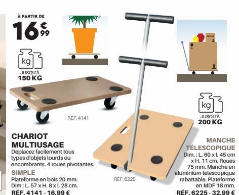 À PARTIR DE  €  1699  kg  JUSQU'À 150 KG  CHARIOT  MULTIUSAGE  Déplacez facilement tous types d'objets lourds ou  encombrants. 4 roues pivotantes.  REF 4141  SIMPLE  Plateforme en bois 20 mm. Dim: L. 