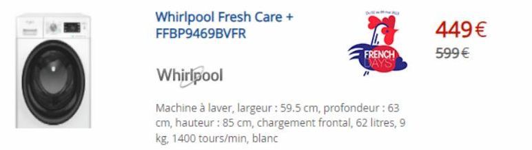 Whirlpool Fresh Care + FFBP9469BVFR  FRENCH DAYS  Whirlpool  Machine à laver, largeur : 59.5 cm, profondeur : 63 cm, hauteur : 85 cm, chargement frontal, 62 litres, 9 kg, 1400 tours/min, blanc  449€ 5