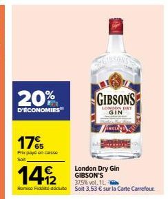 20%  D'ÉCONOMIES™  17%  Prix payé en caisse Soit  London Dry Gin GIBSON'S  GIBSONS  LONDON DRY GIN  149/2  37,5%vol, 1 L.  Remise Fidt déduit Soit 3,53 € sur la Carte Carrefour. 