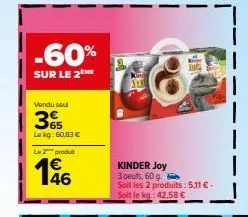 -60%  sur le 2 me  vendu seul  3%  le kg: 60,83 €  le 2 produt  146  kinder joy  3 oeufs, 60 g b soit les 2 produits: 5,11 € - soit le kg: 42,58 € 