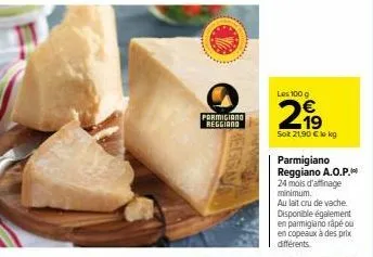 parmigiano reggiano  les 100 g  2,99  sot 21,90 € lokg  parmigiano reggiano a.o.p. 24 mois d'affinage minimum.  au lait cru de vache. disponible également en parmigiano râpé ou en copeaux à des prix d