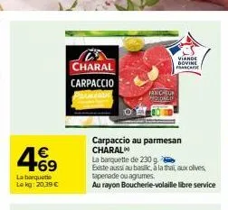 4.69  €  la barquette  le kg: 20.39 €  charal carpaccio  fraicheur moonch  viande  dovine franca  carpaccio au parmesan charal  la barquette de 230 g  existe aussi au basilic, a la thai, aux olives, t