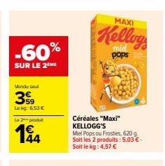 -60%  SUR LE 2 ME  Vendu sout  399  Le kg: 6,53 €  Le 2 produ  194  44  MAXI  Kellog  pops  Céréales "Maxi" KELLOGG'S  Miel Pops ou Frosties, 620 g. Soit les 2 produits: 5,03 €-Soit le kg: 4,57 € 