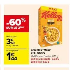 -60%  sur le 2 me  vendu sout  399  le kg: 6,53 €  le 2 produ  194  44  maxi  kellog  pops  céréales "maxi" kellogg's  miel pops ou frosties, 620 g. soit les 2 produits: 5,03 €-soit le kg: 4,57 € 