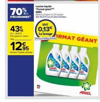 70%  D'ÉCONOMIES  43  Le L: 8,63 € Prix payé en caisse Soit  1295  Remise Fidélité déduite  Lessive liquide "Format géant" ARIEL  Alpine ou Original, 4 x 25 lavages. Soit 30,21 € sur la Carte Carrefou