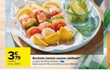 €  3,99  la pièce lokg: 29,15 €  brochette marinée saumon cabillaud  la pièce de 130 g minimum.  existe aussi en thon encomet à un prix différent 