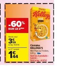 -60%  sur le 2 me  vendu se  359  lekg:6.53€  le produt  144  maxi  kellog  pops  céréales kellogg's miel pops ou frosties, 620  soit les 2 produits:  5,03 €  sait le kg: 4,57 € 