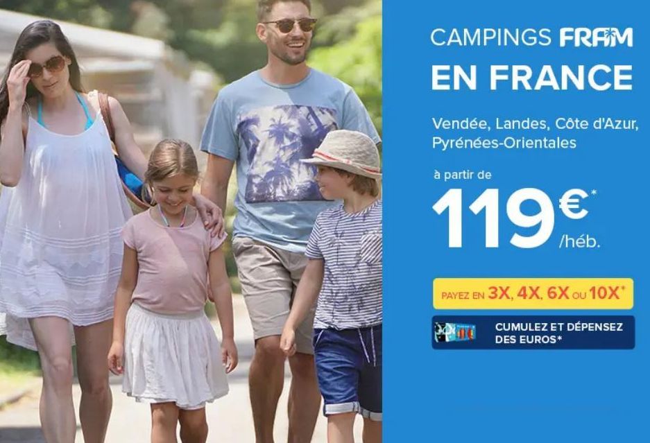 CAMPINGS FRAM  EN FRANCE  Vendée, Landes, Côte d'Azur, Pyrénées-Orientales  à partir de  119€  /heb.  PAYEZ EN 3X, 4X, 6X ou 10X*  CUMULEZ ET DÉPENSEZ  DES EUROS*  