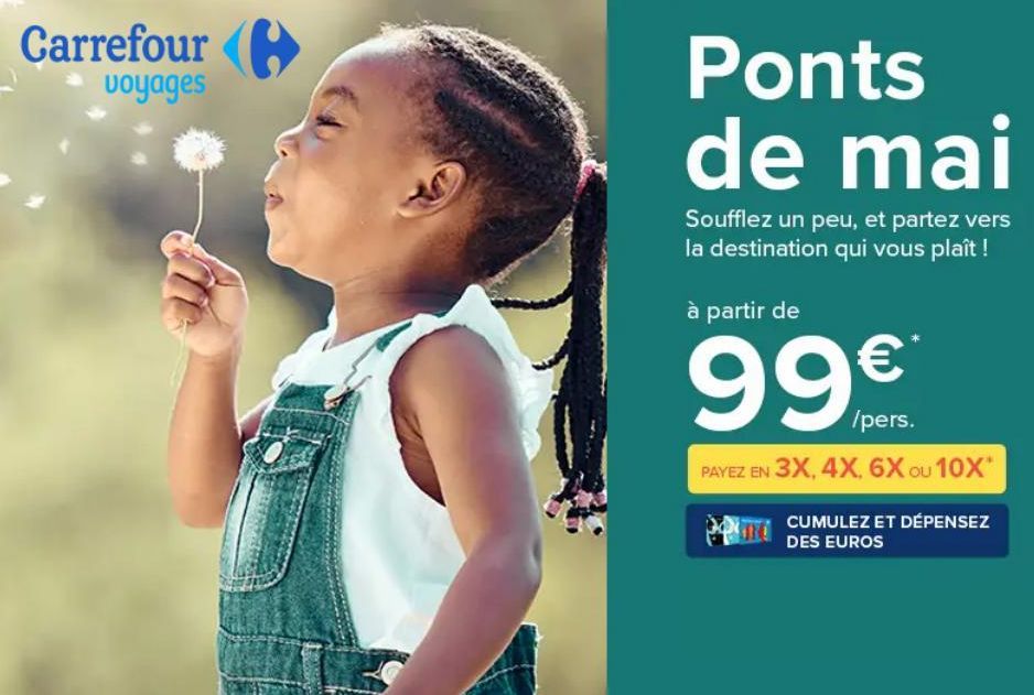 Carrefour  voyages  C  Ponts de mai  Soufflez un peu, et partez vers la destination qui vous plaît !  à partir de  99  €  /pers.  PAYEZ EN 3X, 4X, 6X OU 10X*  CUMULEZ ET DÉPENSEZ  DES EUROS  