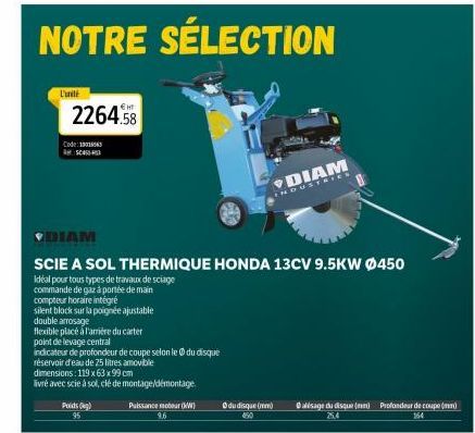 L'unité  NOTRE  Code 3001  2264.58  AC450  Poids) 95  Puissance moteur (KW) 9.6  DIAM  INDUSTRIES  ♥DIAM  SCIE A SOL THERMIQUE HONDA 13CV 9.5KW Ø450  Idéal pour tous types de travaux de sciage  comman