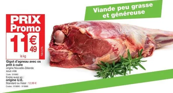 prix promo  11€€  le kg  gigot d'agneau avec os prêt à cuire origine nouvelle-zélande  sous vide  code: 919982  existe aussi en:  origine u.e.  standard ou halal: 12,99 € codes: 919895-919500  tva 5,5
