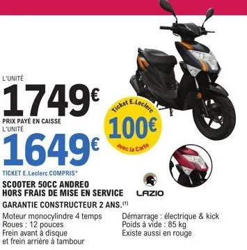 l'unité  1749€ ticket e-leclerc  prix payé en caisse l'unité  100€  avec la carte  1649€  ticket e.leclerc compris scooter 50cc andreo  hors frais de mise en service lazio garantie constructeur 2 ans.