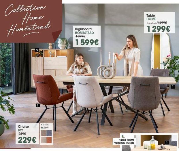 Collection Home Homestead  Chaise IVY 269€  229€  4 coloris au choix  Highboard HOMESTEAD 1-899€  1 599€  TABLE HOME VERSION RONDE  Table HOME à partir de +-499€  1 299€  