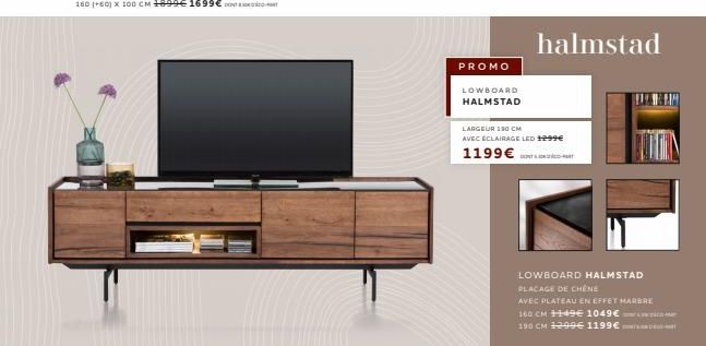 PROMO  LOWBOARD  HALMSTAD  halmstad  LARGEUR 150 CM  AVEC ECLAIRAGE LED 1299€  1199 €  LOWBOARD HALMSTAD  PLACAGE DE CHÊNE  AVEC PLATEAU EN EFFET MARBRE  160 CM ++49 1049€  190 CM 1299€ 1199€ 