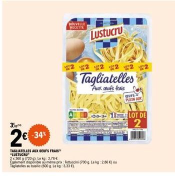 3%  2€  N  -34%  TAGLIATELLES AUX OEUFS FRAIS "LUSTUCRU  2x 360 g (720 g). Le kg: 2,78 €  NOUVELLE RECETTE  Lustucru  Egalement disponible au même prix: Fettuccini (700 g. Le kg: 2.86 €) ou Tagliatell