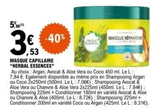 5,88  3€  € -40% ,53  masque capillaire "herbal essences"  herbal esercis  masque réparateur  au choix: argan, avocat & aloe vera ou coco 450 ml. le l: 7,84 €. egalement disponible au même prix en sha