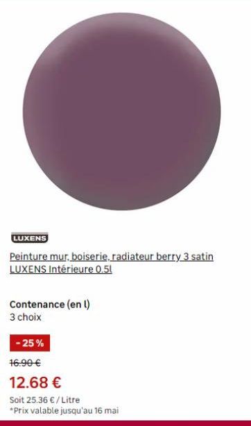 C  LUXENS  Peinture mur, boiserie, radiateur berry 3 satin LUXENS Intérieure 0.5l  Contenance (en l)  3 choix  -25%  16.90 €  12.68 €  Soit 25.36 € / Litre *Prix valable jusqu'au 16 mai 