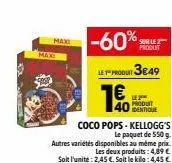 max  maxi  -60%  produt 3€.49  1  produit  coco pops-kellogg's  le paquet de 550 g. autres variétés disponibles au même prix les deux produits: 4,89 € soit l'unite: 2,45 €. soit le kilo: 4,45 €  produ