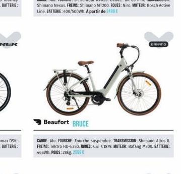 +  Beaufort BRUCE  CADRE: Alu. FOURCHE: Fourche suspendue. TRANSMISSION: Shimano Altus 8. FREINS: Tektro HD-E350. ROUES: CST C1879, MOTEUR: Bafang M300. BATTERIE: 468Wh. POIDS:28kg, 2599 €  BAFANG 