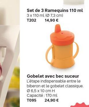 Set de 3 Ramequins 110 ml 3 x 110 ml (Ø 7,3 cm) 14,90 €  T202  Gobelet avec bec suceur L'étape indispensable entre le biberon et le gobelet classique. Ø 6,5 x 10 cm H Capacité : 170 ml T095 24,90 € 