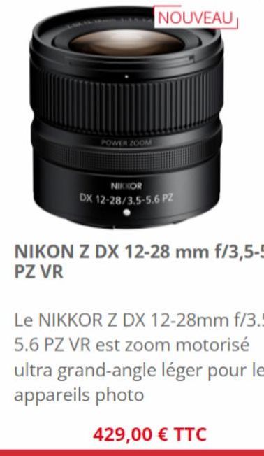 POWER ZOOM  NOUVEAU  NIKKOR DX 12-28/3.5-5.6 PZ  NIKON Z DX 12-28 mm f/3,5-5,6 PZ VR  Le NIKKOR Z DX 12-28mm f/3.5-5.6 PZ VR est zoom motorisé ultra grand-angle léger pour les appareils photo  429,00 