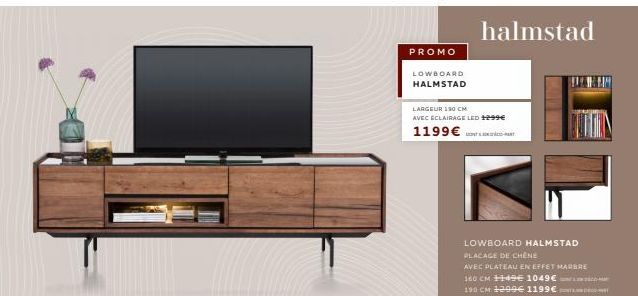 PROMO  LOWBOARD  HALMSTAD  halmstad  LARGEUR 150 CM  AVEC ECLAIRAGE LED 1299€  1199 €  LOWBOARD HALMSTAD  PLACAGE DE CHÊNE  AVEC PLATEAU EN EFFET MARBRE  160 CM ++49 1049€  190 CM 1299€ 1199€ 