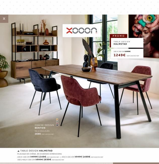 X  CHAISE DESIGN BENTON  EN 4 COULEURS 269€ S  Xooon  A TABLE DESIGN HALMSTAD  PLACAGE DE CHÊNE. EN DIVERSES DIMENSIONS.  220 X 100 CM 1499€ 1349 € 250 X 100 CM 1649€ 1499€ 160 (+60) X 100 CM 1899€ 16