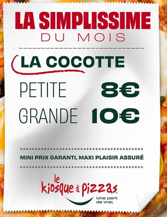 LA SIMPLISSIME  DU MOIS  LA COCOTTE  PETITE  8€  GRANDE 10€  MINI PRIX GARANTI, MAXI PLAISIR ASSURÉ  **  le  kiosque à Pizzas  ***  Une part de vrai.  ***  