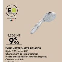 EB  8,25€ HT  9⁹0  DOUCHETTE 3 JETS PIT-STOP  3 jets10 cm en ABS  Changement de jet par rotation  Picots anti-calcaire et fonction stop eau  Couleur: chromé 1058883 