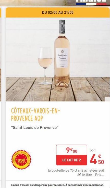 DU 02/05 AU 21/05  Saint-Louis Provence  COTEAUX-VAROIS-EN-PROVENCE AOP  "Saint Louis de Provence"  9€00  LE LOT DE 2  Soit  450  la bouteille de 75 cl si 2 achetées soit 6€ le litre - Prix...  L'abus