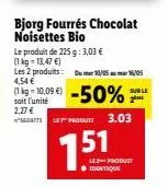 s609773  bjorg fourrés chocolat noisettes bio  le produit de 225 g: 3,03 €  (1 kg = 13,47 €) les 2 produits: 4,54 €  (kg-10.09 €) -50%  soit l'unité  2,27 €  10/05/05  15  sur le  2m  let product 3.03