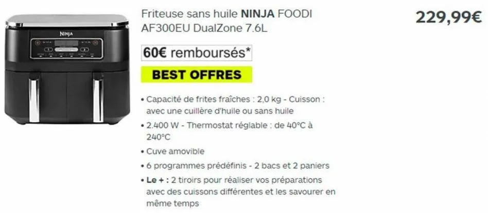 ninja  friteuse sans huile ninja foodi af300eu dualzone 7.6l  60€ remboursés*  best offres  • capacité de frites fraîches : 2,0 kg - cuisson : avec une cuillère d'huile ou sans huile  • 2.400 w - ther